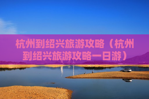 杭州到绍兴旅游攻略（杭州到绍兴旅游攻略一日游）