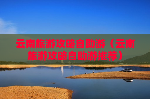 云南旅游攻略自助游（云南旅游攻略自助游推荐）