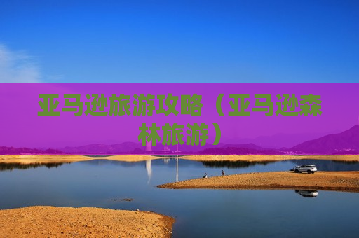 亚马逊旅游攻略（亚马逊森林旅游）