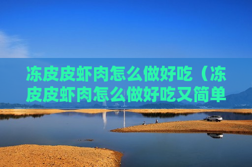 冻皮皮虾肉怎么做好吃（冻皮皮虾肉怎么做好吃又简单）