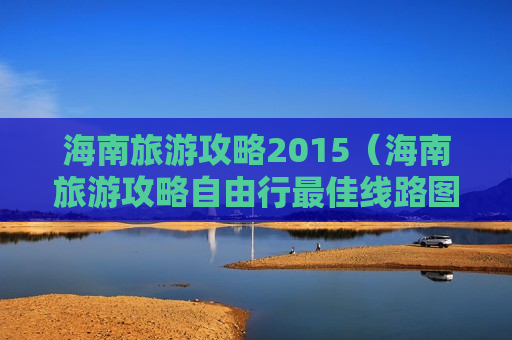 海南旅游攻略2015（海南旅游攻略自由行最佳线路图）