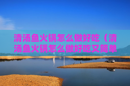 清汤鱼火锅怎么做好吃（清汤鱼火锅怎么做好吃又简单的做法）