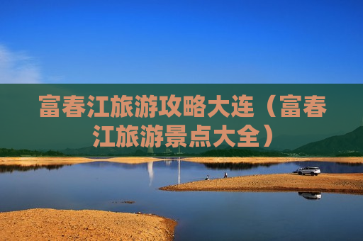 富春江旅游攻略大连（富春江旅游景点大全）