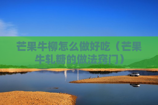 芒果牛柳怎么做好吃（芒果牛轧糖的做法窍门）