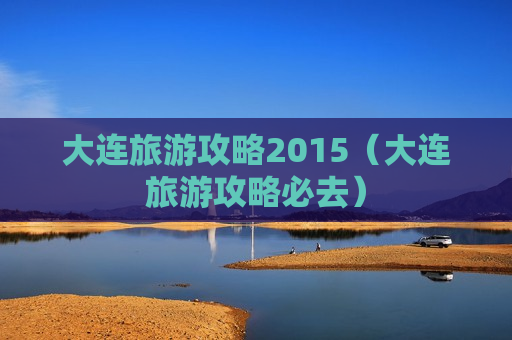 大连旅游攻略2015（大连旅游攻略必去）