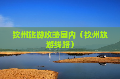 钦州旅游攻略国内（钦州旅游线路）