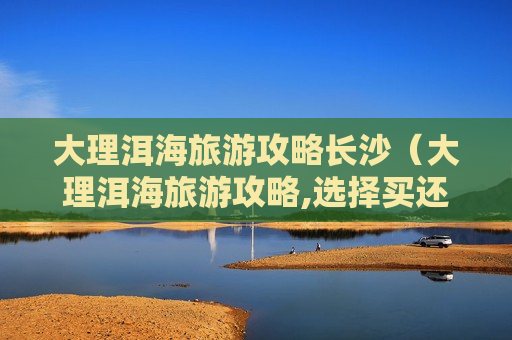 大理洱海旅游攻略长沙（大理洱海旅游攻略,选择买还有优惠!）