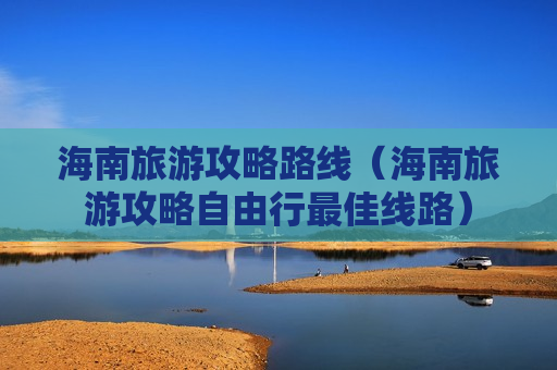 海南旅游攻略路线（海南旅游攻略自由行最佳线路）