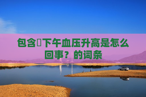 包含​下午血压升高是怎么回事？的词条