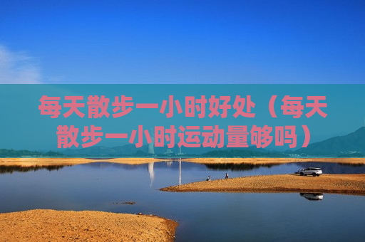 每天散步一小时好处（每天散步一小时运动量够吗）