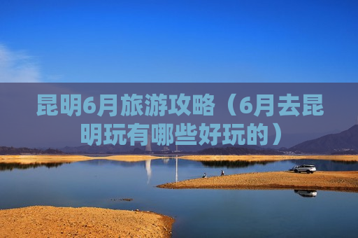 昆明6月旅游攻略（6月去昆明玩有哪些好玩的）