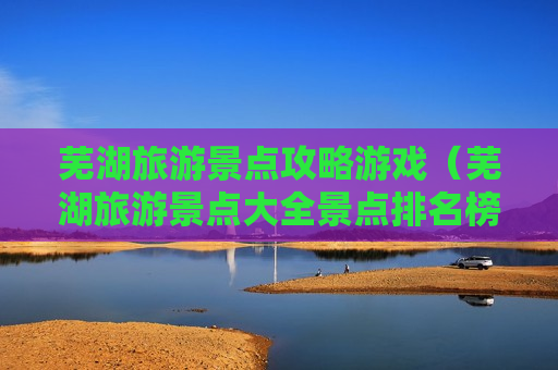 芜湖旅游景点攻略游戏（芜湖旅游景点大全景点排名榜）