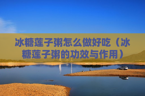 冰糖莲子粥怎么做好吃（冰糖莲子粥的功效与作用）