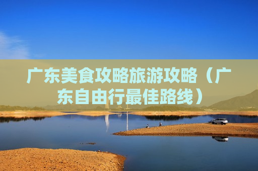 广东美食攻略旅游攻略（广东自由行最佳路线）