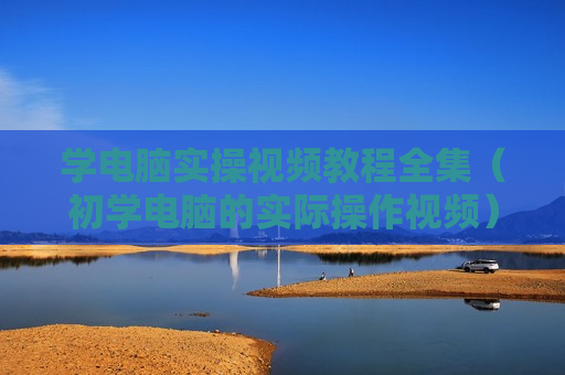 学电脑实操视频教程全集（初学电脑的实际操作视频）