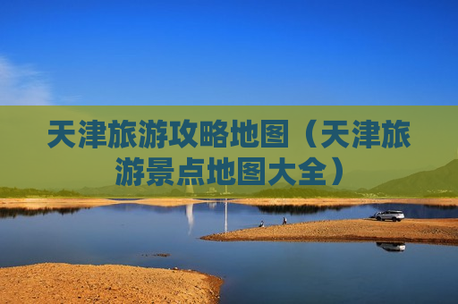 天津旅游攻略地图（天津旅游景点地图大全）