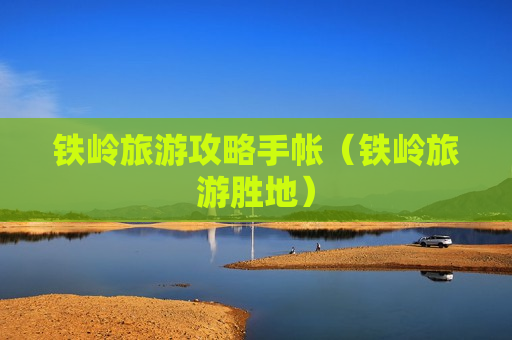 铁岭旅游攻略手帐（铁岭旅游胜地）