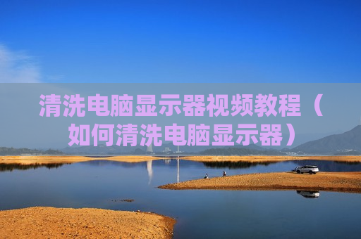 清洗电脑显示器视频教程（如何清洗电脑显示器）