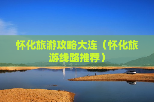 怀化旅游攻略大连（怀化旅游线路推荐）