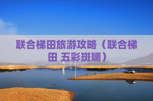 联合梯田旅游攻略（联合梯田 五彩斑斓）