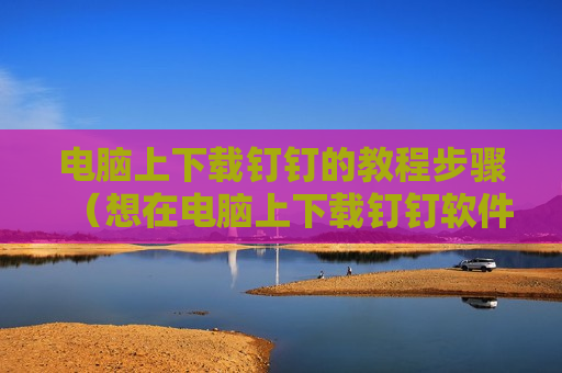 电脑上下载钉钉的教程步骤（想在电脑上下载钉钉软件怎样操作）