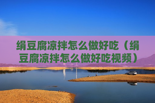 绢豆腐凉拌怎么做好吃（绢豆腐凉拌怎么做好吃视频）
