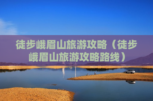 徒步峨眉山旅游攻略（徒步峨眉山旅游攻略路线）