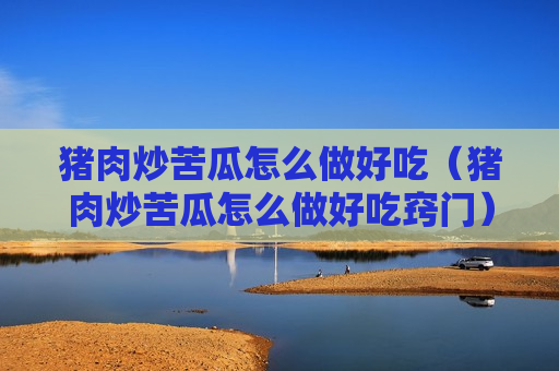 猪肉炒苦瓜怎么做好吃（猪肉炒苦瓜怎么做好吃窍门）