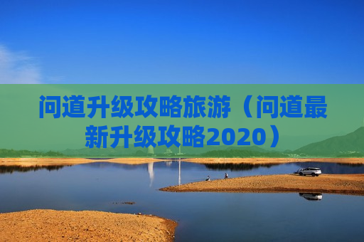 问道升级攻略旅游（问道最新升级攻略2020）