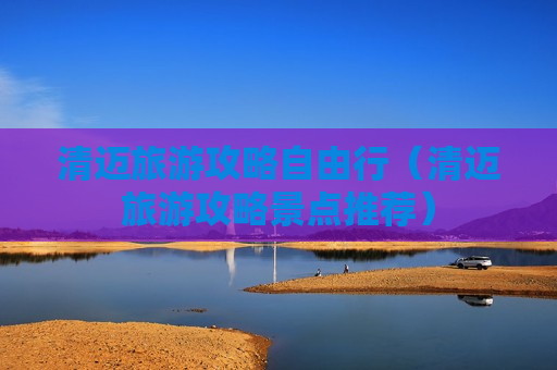 清迈旅游攻略自由行（清迈旅游攻略景点推荐）