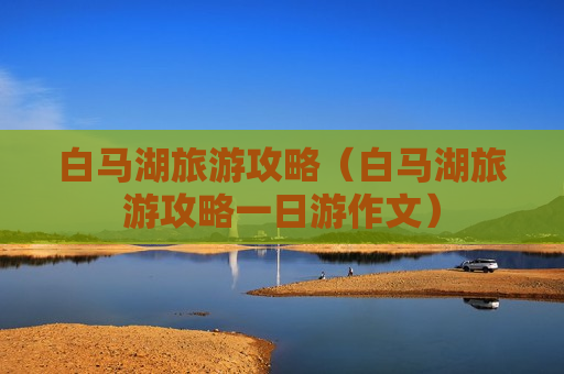 白马湖旅游攻略（白马湖旅游攻略一日游作文）