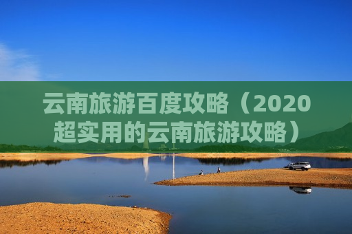 云南旅游百度攻略（2020超实用的云南旅游攻略）
