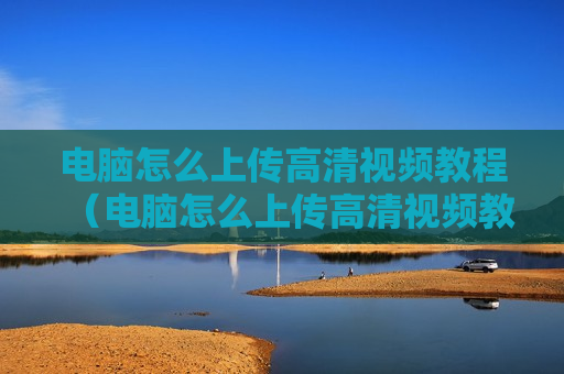 电脑怎么上传高清视频教程（电脑怎么上传高清视频教程百度网盘）