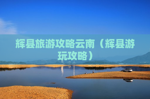 辉县旅游攻略云南（辉县游玩攻略）
