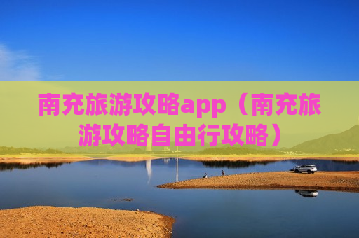 南充旅游攻略app（南充旅游攻略自由行攻略）