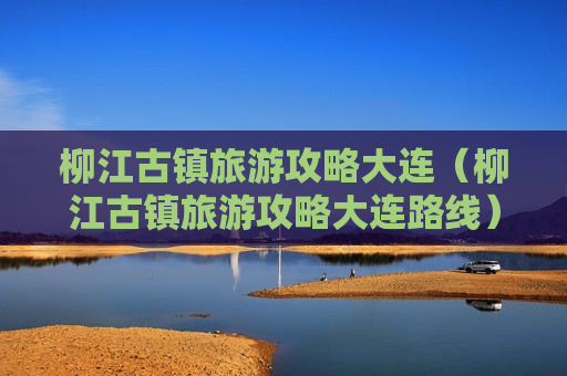 柳江古镇旅游攻略大连（柳江古镇旅游攻略大连路线）