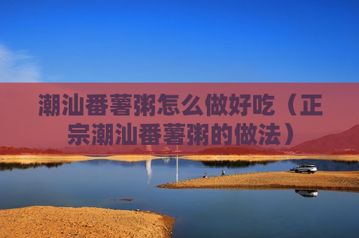 潮汕番薯粥怎么做好吃（正宗潮汕番薯粥的做法）