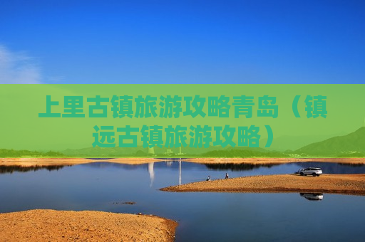 上里古镇旅游攻略青岛（镇远古镇旅游攻略）