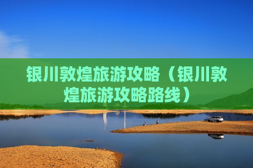银川敦煌旅游攻略（银川敦煌旅游攻略路线）