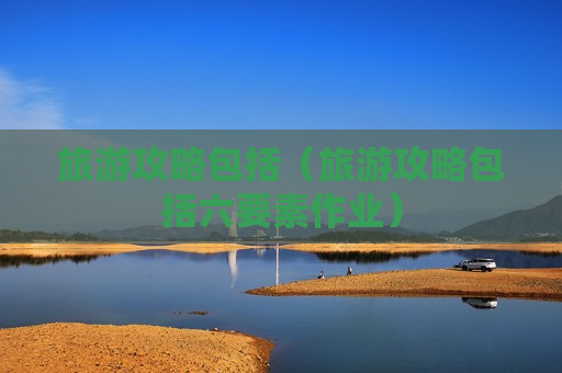 旅游攻略包括（旅游攻略包括六要素作业）