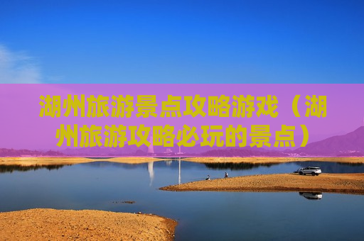 湖州旅游景点攻略游戏（湖州旅游攻略必玩的景点）