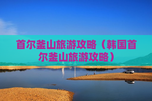 首尔釜山旅游攻略（韩国首尔釜山旅游攻略）