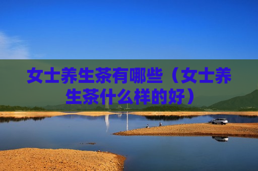 女士养生茶有哪些（女士养生茶什么样的好）