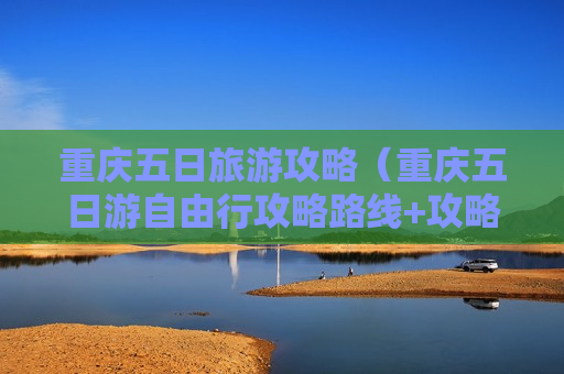 重庆五日旅游攻略（重庆五日游自由行攻略路线+攻略）