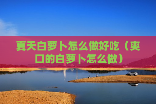 夏天白萝卜怎么做好吃（爽口的白萝卜怎么做）