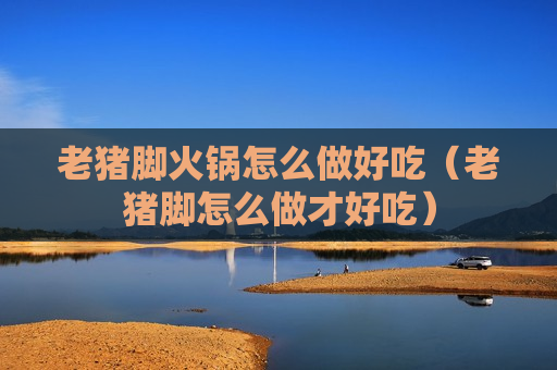 老猪脚火锅怎么做好吃（老猪脚怎么做才好吃）