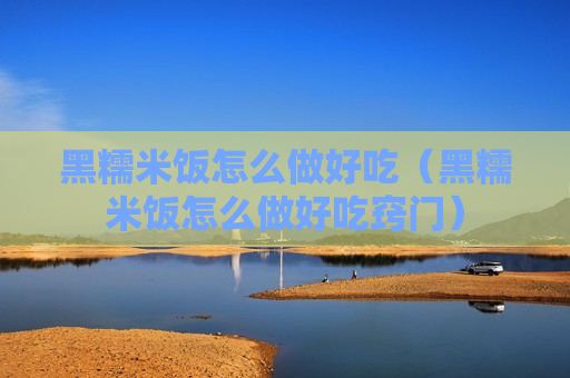 黑糯米饭怎么做好吃（黑糯米饭怎么做好吃窍门）