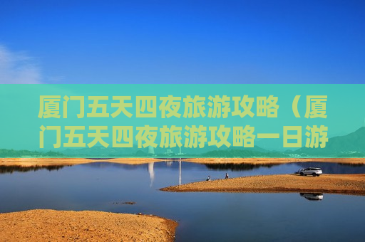 厦门五天四夜旅游攻略（厦门五天四夜旅游攻略一日游）