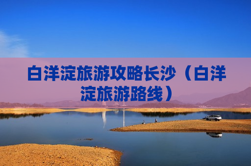 白洋淀旅游攻略长沙（白洋淀旅游路线）