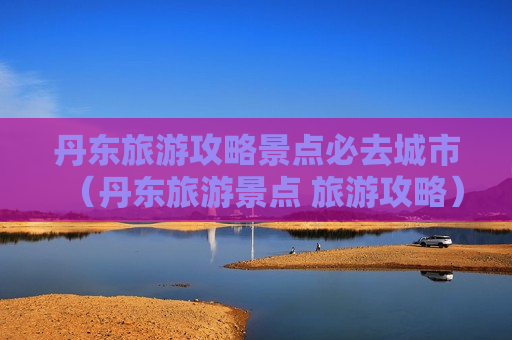 丹东旅游攻略景点必去城市（丹东旅游景点 旅游攻略）